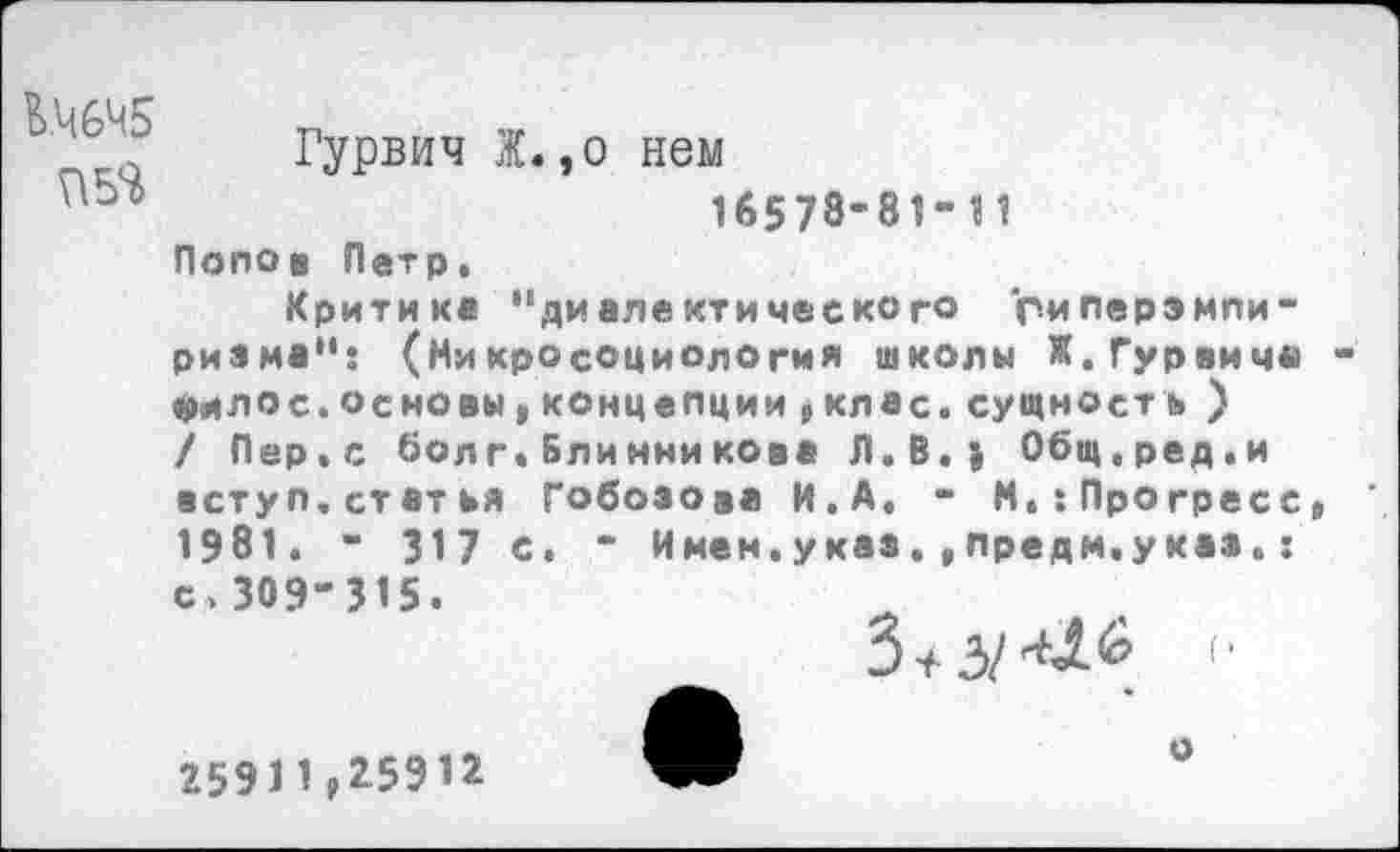 ﻿КЧ6М5
Гурвич Ж.,о нем
16578-81-11 Попов Петр.
Критике "диалектического гиперэмпи-ритма": (Никросоциология школы Ж.Гурвича филос.основы,концепции рклас.сущност ь ) / Пер.с болг*Блинникова Л.В.| Общ.ред.и вступ.статья Гобозова И.А. - М.:Прогресс 1981. - 317 с. - Имен.указ.,предм.указ«: с,309-315.
З+зм^ '•
2591 1 ^5912
о